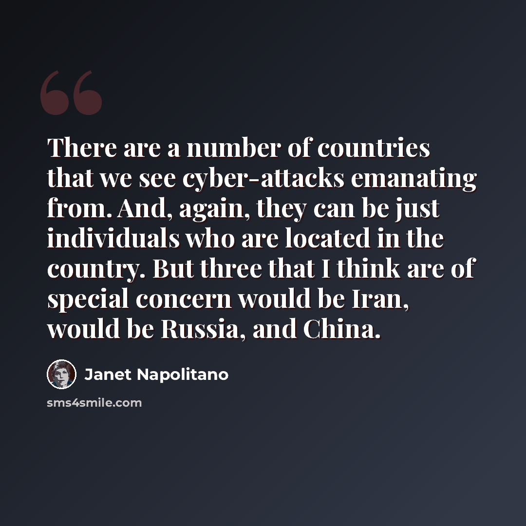 “There are a number of countries that we see cyber-attacks emanating from. And, again, they can be just individuals who are located in the country. But three that I think are of special concern would be Iran, would be Russia, and China.” quote by Janet Napolitano