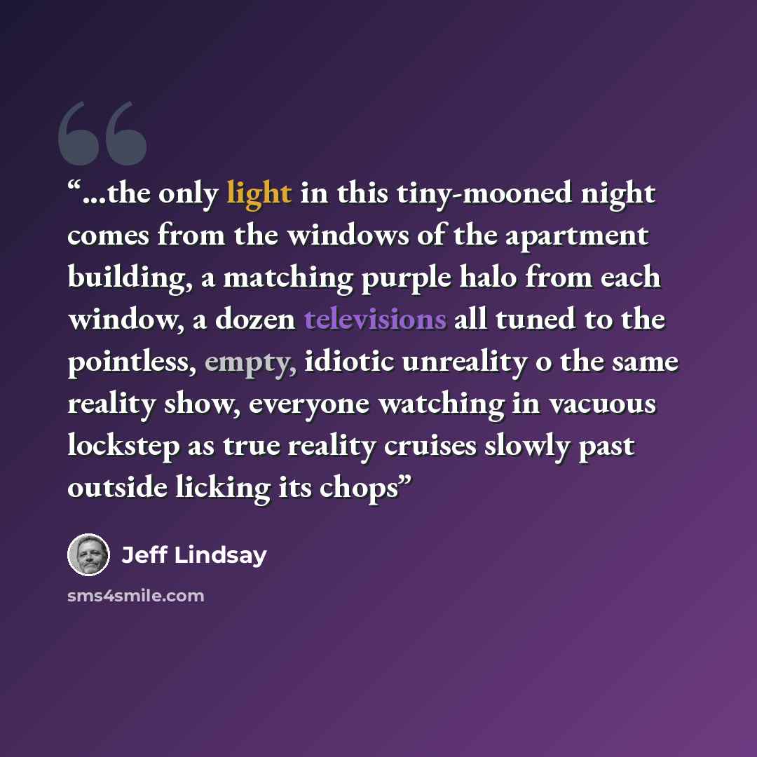 “...the only light in this tiny-mooned night comes from the windows of the apartment building, a matching purple halo from each window, a dozen televisions all tuned to the pointless, empty, idiotic unreality o the same reality show, everyone watching in vacuous lockstep as true reality cruises…” quote by Jeff Lindsay