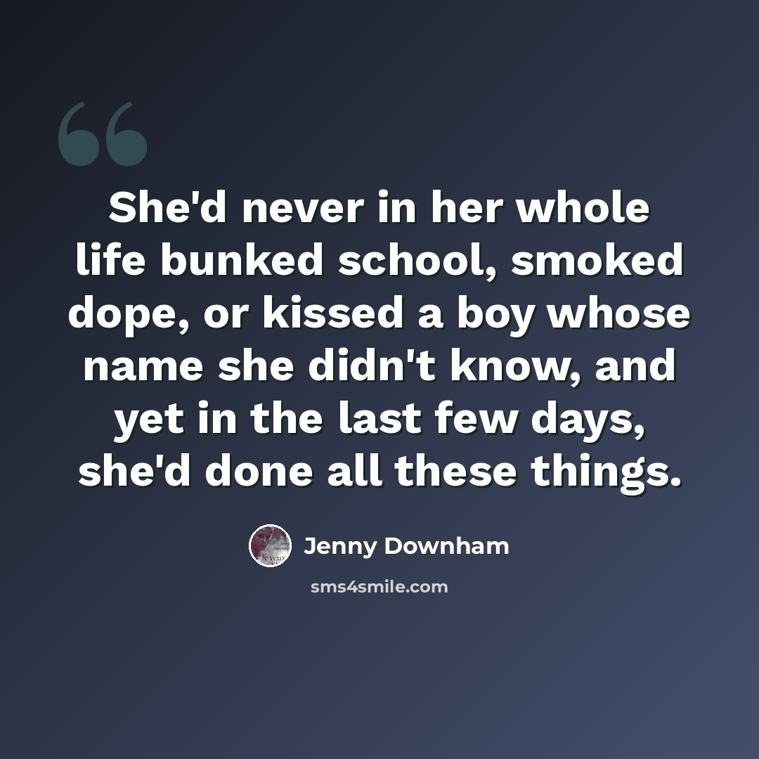 “She'd never in her whole life bunked school, smoked dope, or kissed a boy whose name she didn't know, and yet in the last few days, she'd done all these things.” quote by Jenny Downham