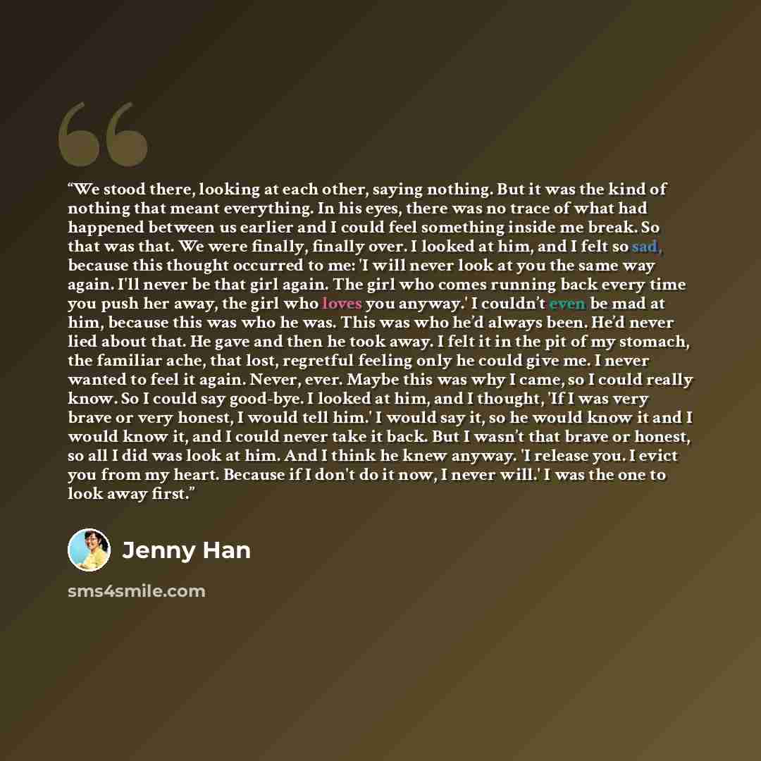 “We stood there, looking at each other, saying nothing. But it was the kind of nothing that meant everything. In his eyes, there was no trace of what had happened between us earlier and I could feel something inside me break. So that was that. We were finally, finally over. I looked at him, and I…” quote by Jenny Han