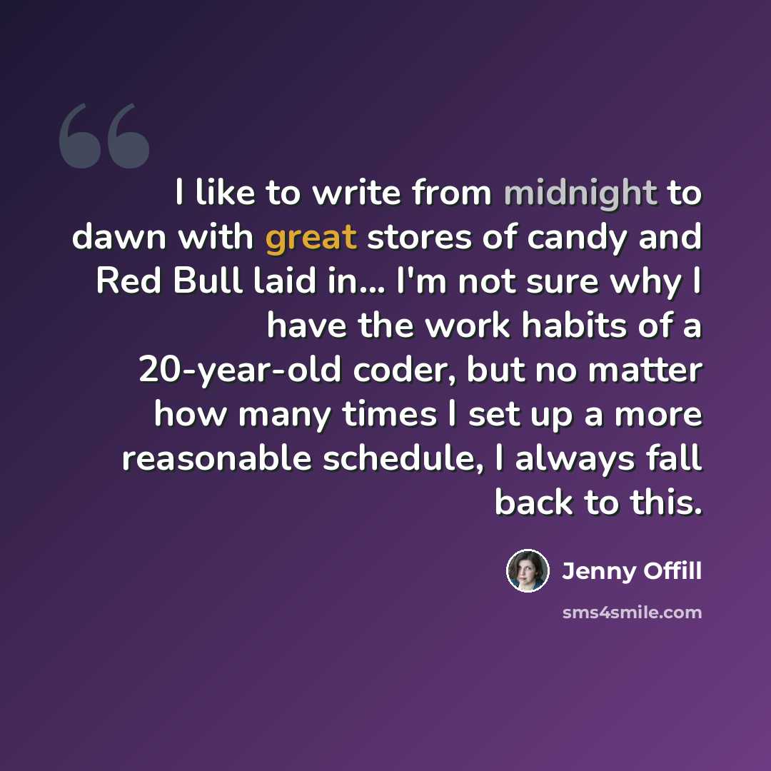 “I like to write from midnight to dawn with great stores of candy and Red Bull laid in... I'm not sure why I have the work habits of a 20-year-old coder, but no matter how many times I set up a more reasonable schedule, I always fall back to this.” quote by Jenny Offill