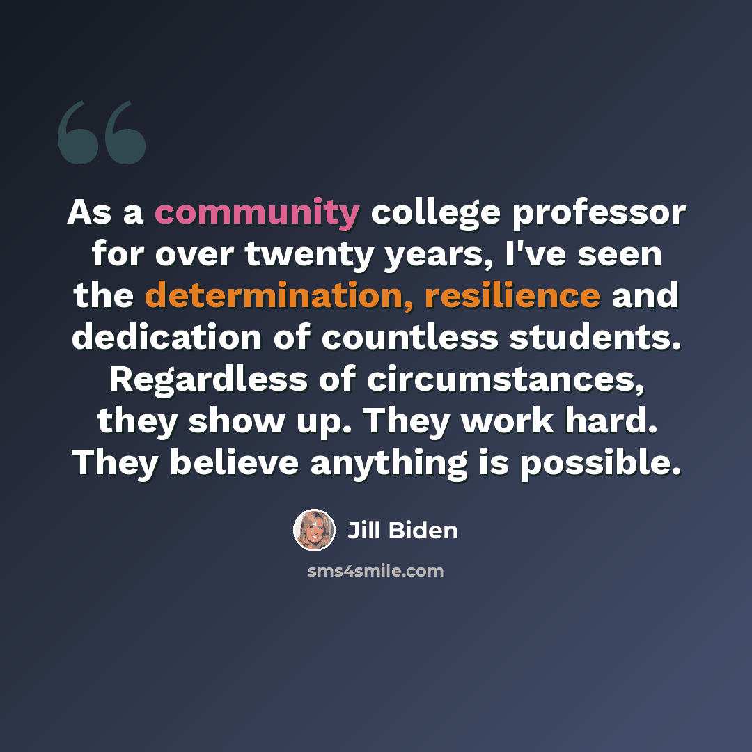 “As a community college professor for over twenty years, I've seen the determination, resilience and dedication of countless students. Regardless of circumstances, they show up. They work hard. They believe anything is possible.” quote by Jill Biden