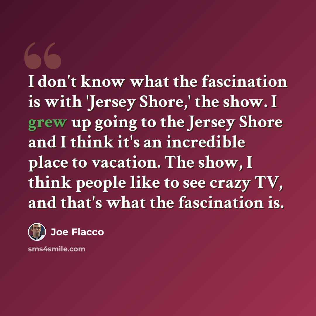 “I don't know what the fascination is with 'Jersey Shore,' the show. I grew up going to the Jersey Shore and I think it's an incredible place to vacation. The show, I think people like to see crazy TV, and that's what the fascination is.” quote by Joe Flacco