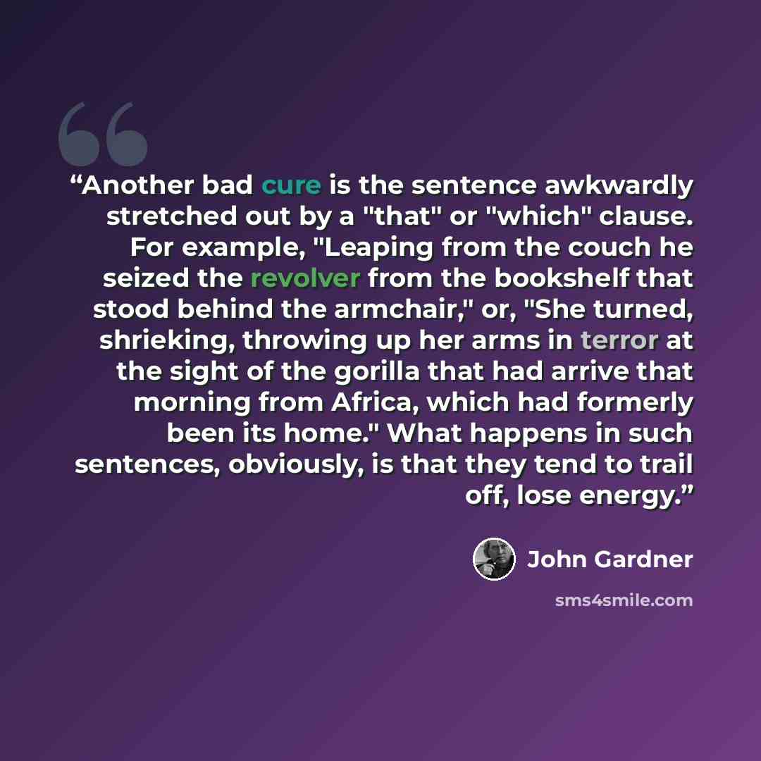 “Another bad cure is the sentence awkwardly stretched out by a "that" or "which" clause. For example, "Leaping from the couch he seized the revolver from the bookshelf that stood behind the armchair," or, "She turned, shrieking, throwing up her arms in terror at the sight of the gorilla that had…” quote by John Gardner