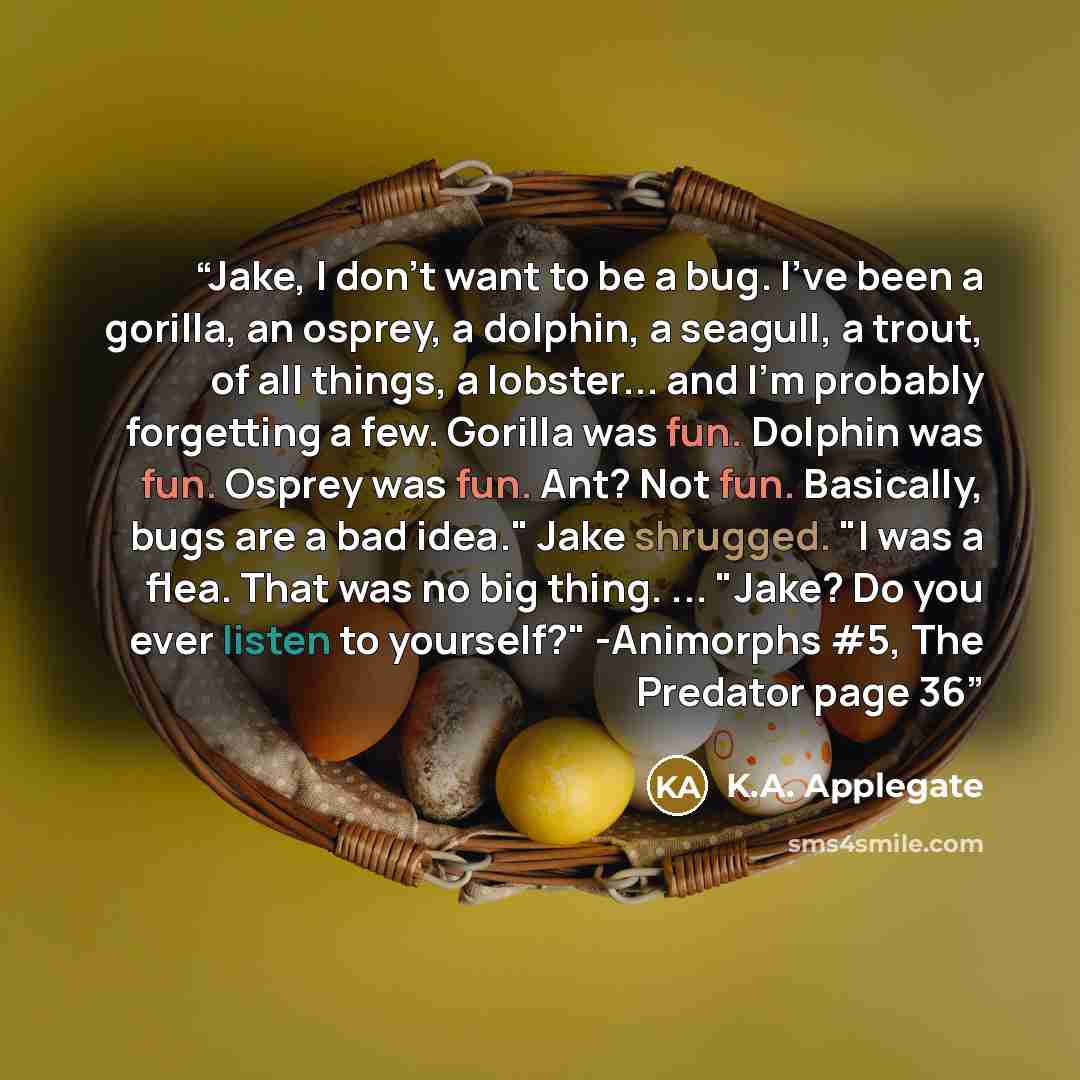 “Jake, I don't want to be a bug. I've been a gorilla, an osprey, a dolphin, a seagull, a trout, of all things, a lobster... and I'm probably forgetting a few. Gorilla was fun. Dolphin was fun. Osprey was fun. Ant? Not fun. Basically, bugs are a bad idea." Jake shrugged. "I was a flea. That was no…” quote by K.A. Applegate