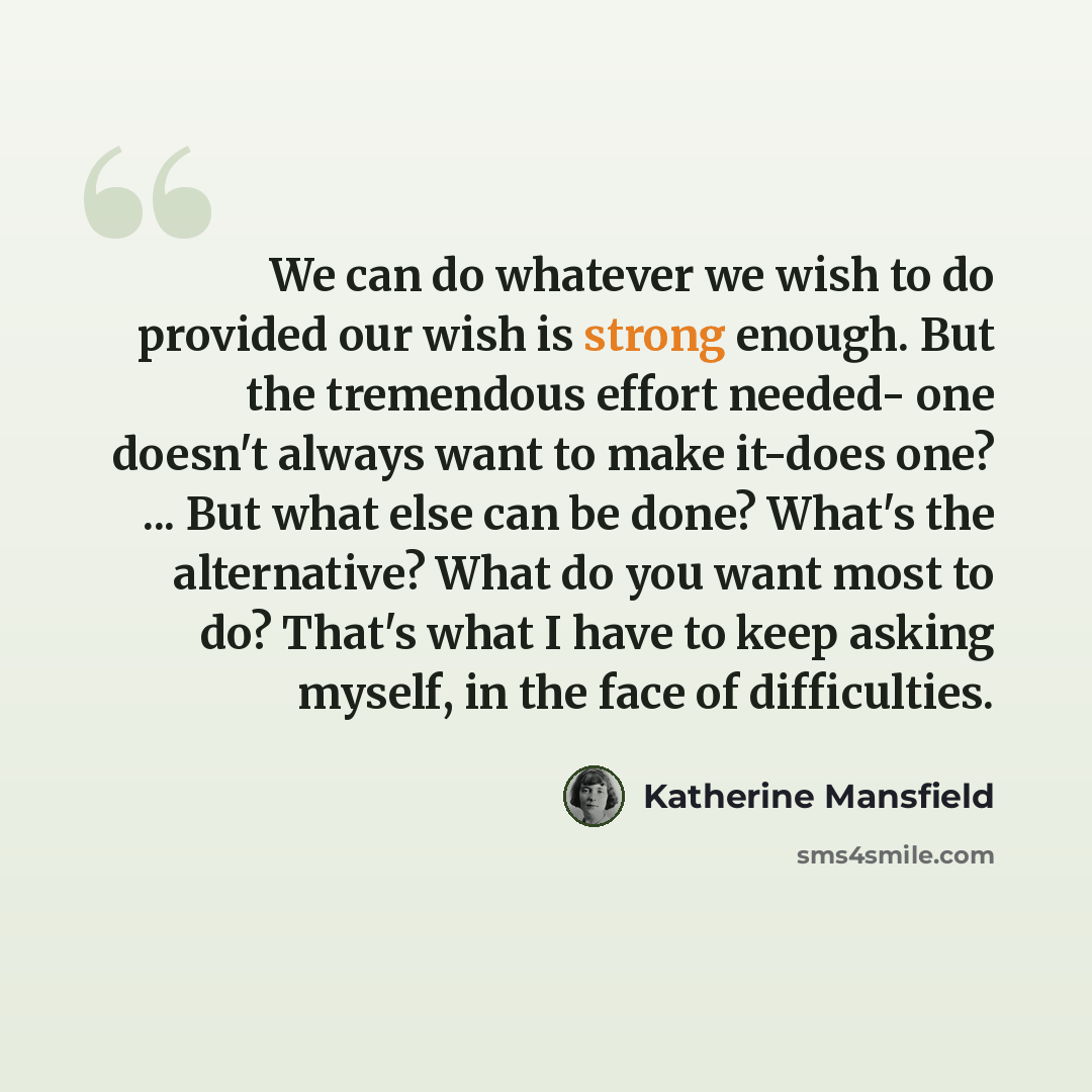 “We can do whatever we wish to do provided our wish is strong enough. But the tremendous effort needed- one doesn't always want to make it-does one? ... But what else can be done? What's the alternative? What do you want most to do? That's what I have to keep asking myself, in the face of…” quote by Katherine Mansfield
