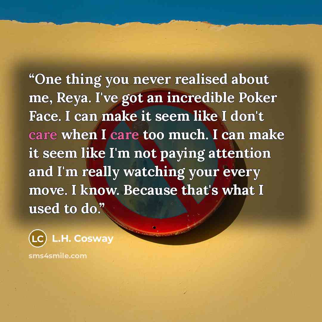 “One thing you never realised about me, Reya. I've got an incredible Poker Face. I can make it seem like I don't care when I care too much. I can make it seem like I'm not paying attention and I'm really watching your every move. I know. Because that's what I used to do.” quote by L.H. Cosway