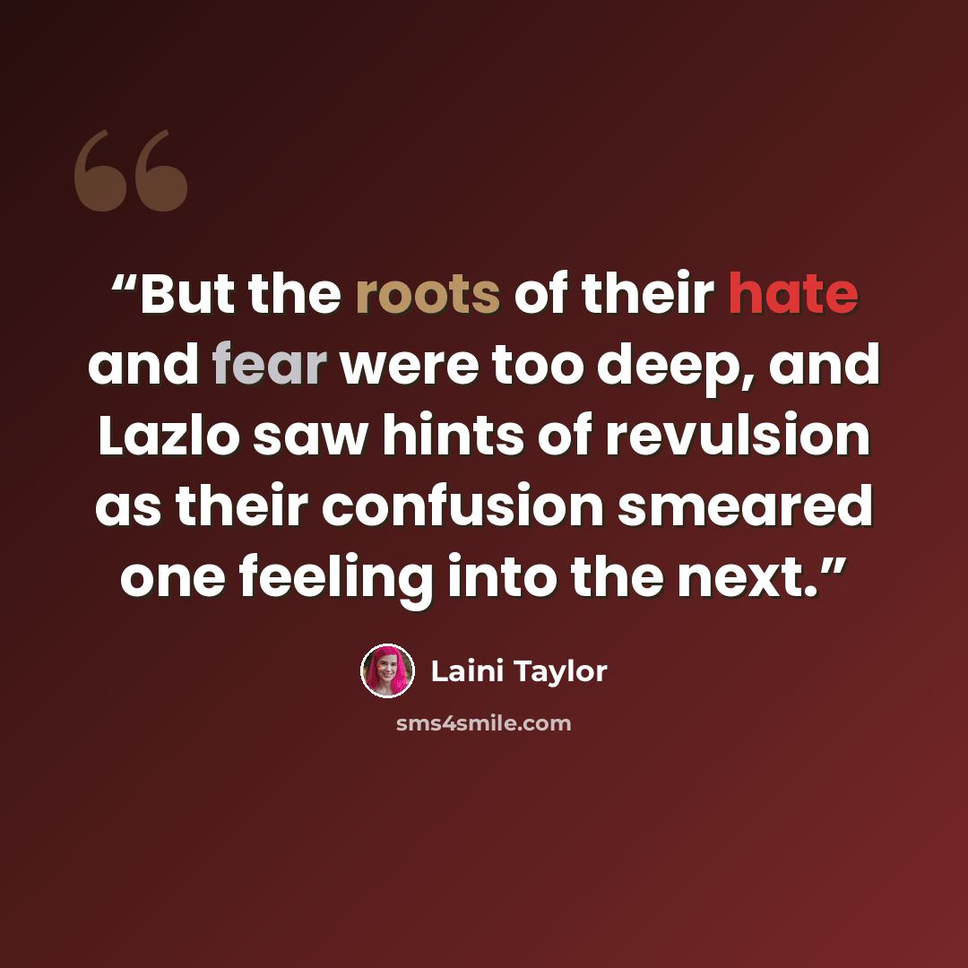 “But the roots of their hate and fear were too deep, and Lazlo saw hints of revulsion as their confusion smeared one feeling into the next.” quote by Laini Taylor