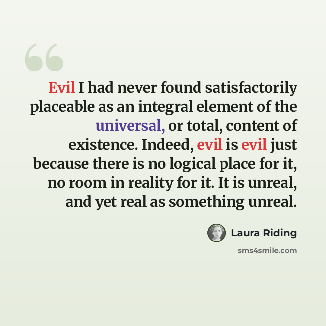 “Evil I had never found satisfactorily placeable as an integral element of the universal, or total, content of existence. Indeed, evil is evil just because there is no logical place for it, no room in reality for it. It is unreal, and yet real as something unreal.” quote by Laura Riding