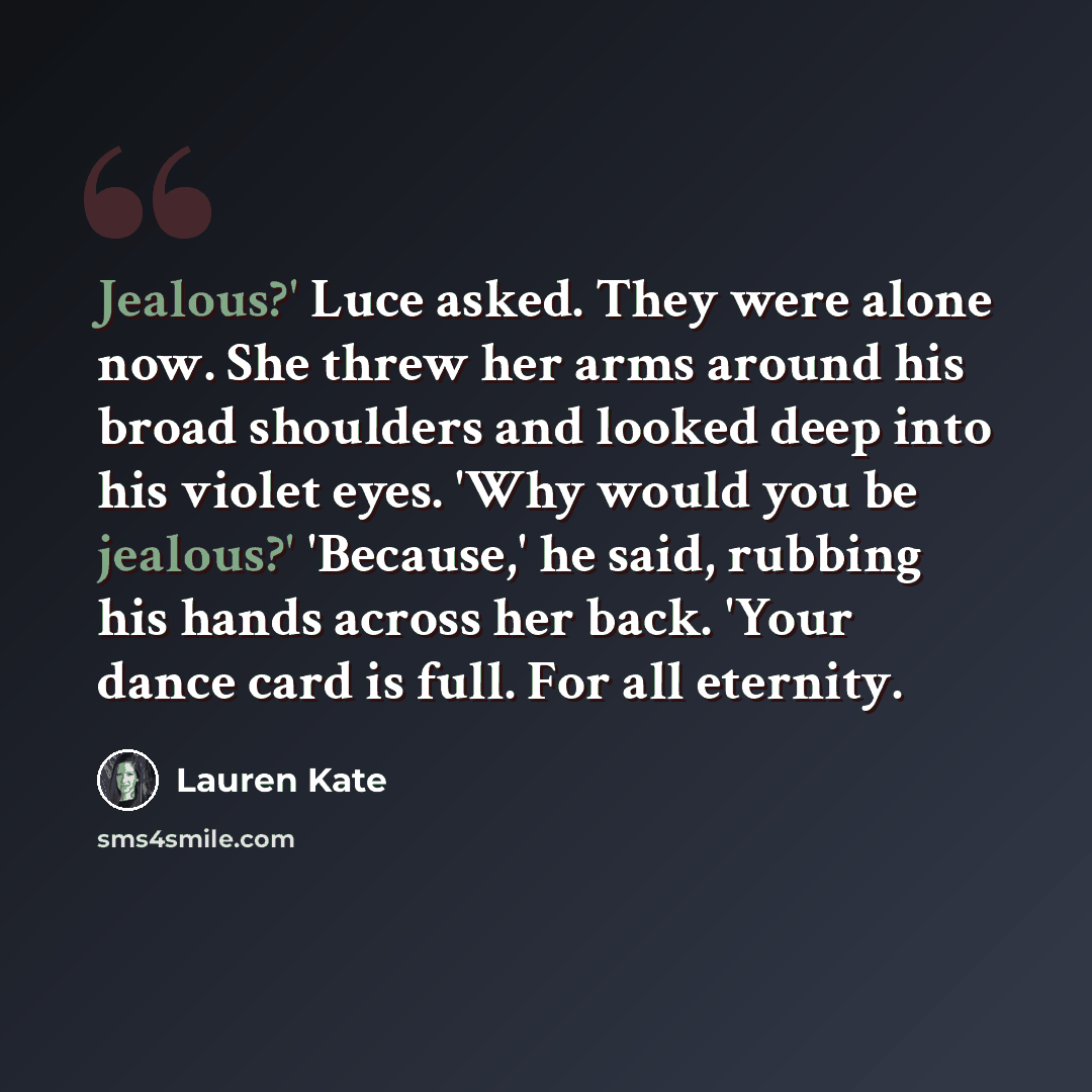“Jealous?' Luce asked. They were alone now. She threw her arms around his broad shoulders and looked deep into his violet eyes. 'Why would you be jealous?' 'Because,' he said, rubbing his hands across her back. 'Your dance card is full. For all eternity.” quote by Lauren Kate