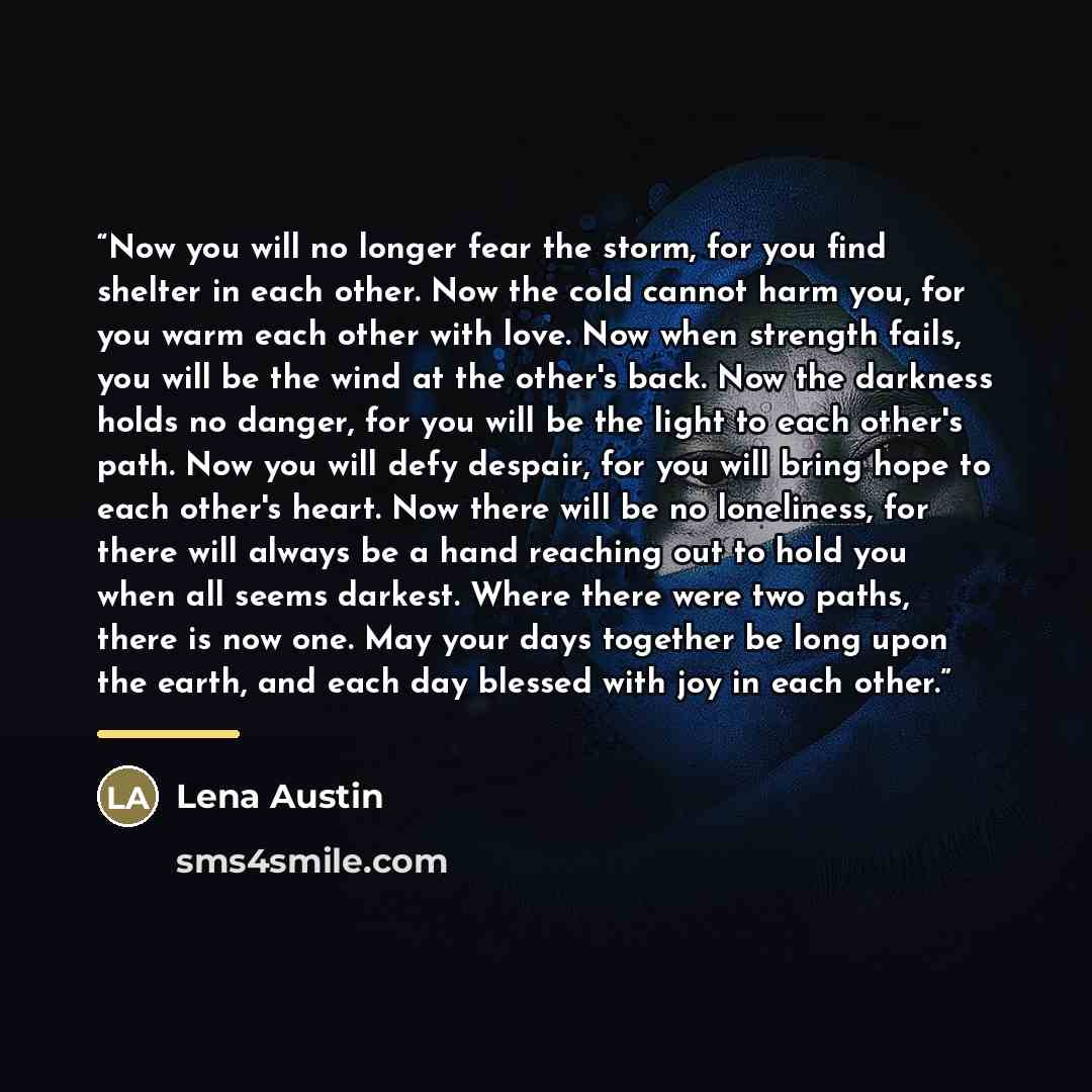 “Now you will no longer fear the storm, for you find shelter in each other. Now the cold cannot harm you, for you warm each other with love. Now when strength fails, you will be the wind at the other's back. Now the darkness holds no danger, for you will be the light to each other's path. Now you…” quote by Lena Austin