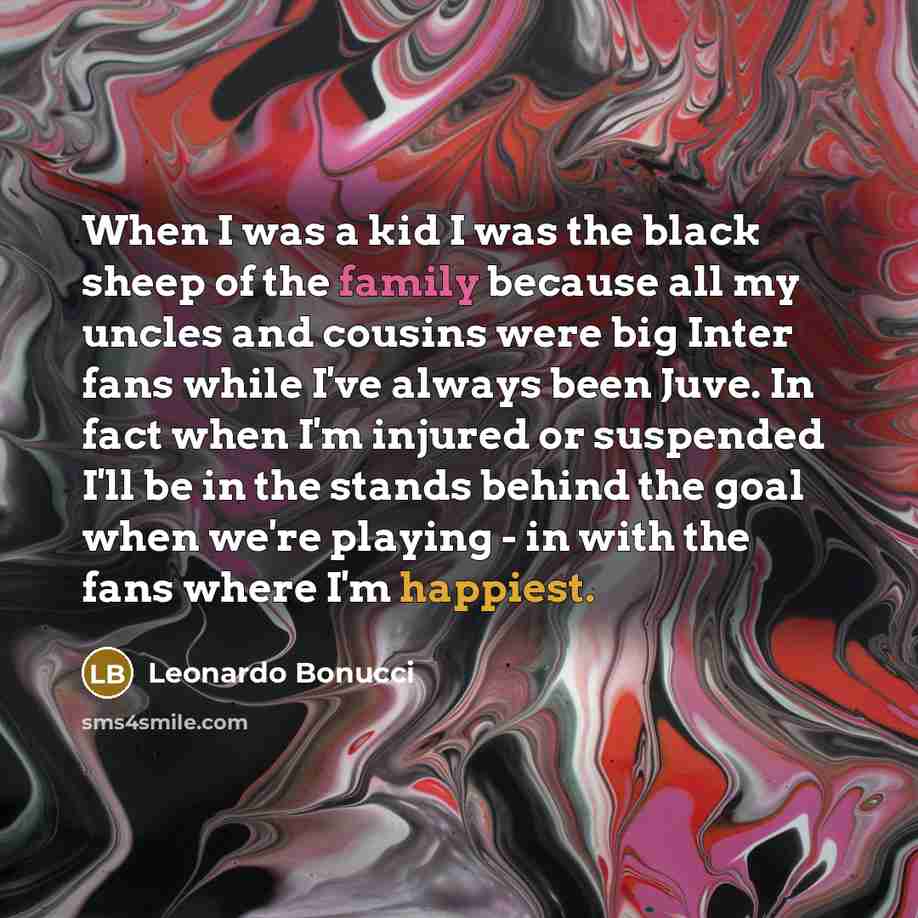 “When I was a kid I was the black sheep of the family because all my uncles and cousins were big Inter fans while I've always been Juve. In fact when I'm injured or suspended I'll be in the stands behind the goal when we're playing - in with the fans where I'm happiest.” quote by Leonardo Bonucci