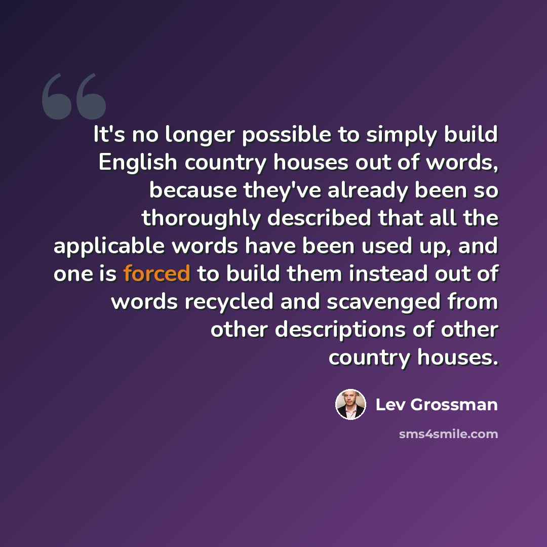 “It's no longer possible to simply build English country houses out of words, because they've already been so thoroughly described that all the applicable words have been used up, and one is forced to build them instead out of words recycled and scavenged from other descriptions of other country…” quote by Lev Grossman