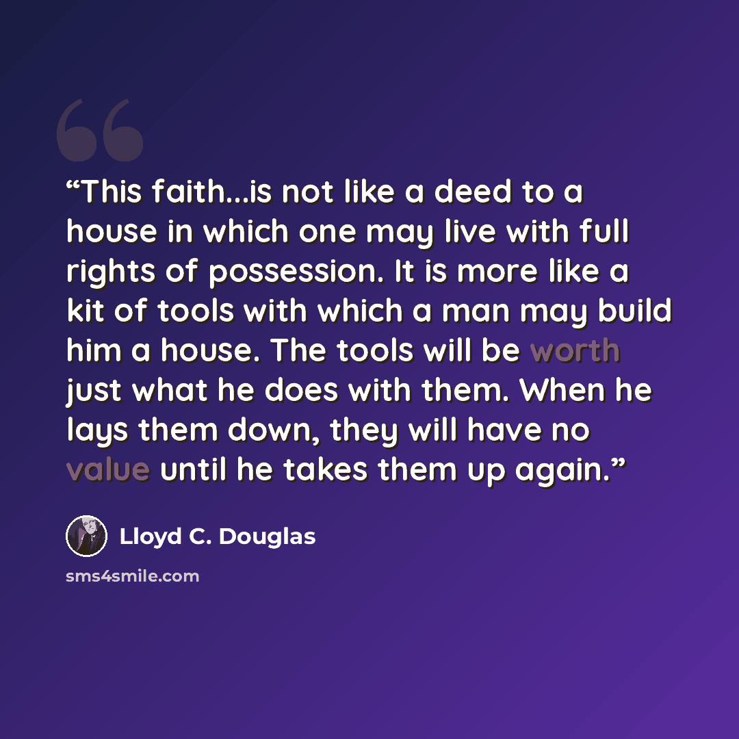 “This faith...is not like a deed to a house in which one may live with full rights of possession. It is more like a kit of tools with which a man may build him a house. The tools will be worth just what he does with them. When he lays them down, they will have no value until he takes them up again.” quote by Lloyd C. Douglas