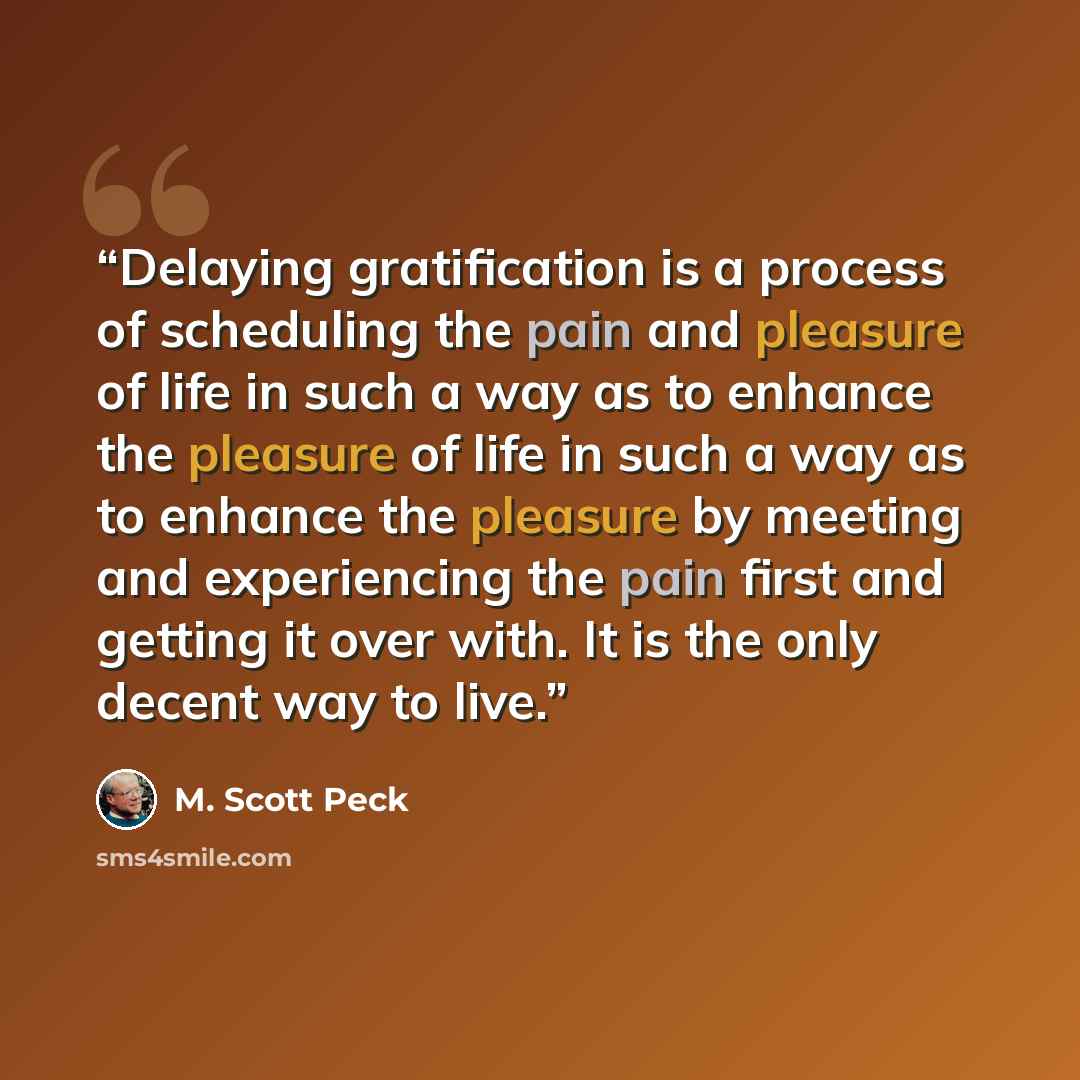 “Delaying gratification is a process of scheduling the pain and pleasure of life in such a way as to enhance the pleasure of life in such a way as to enhance the pleasure by meeting and experiencing the pain first and getting it over with. It is the only decent way to live.” quote by M. Scott Peck