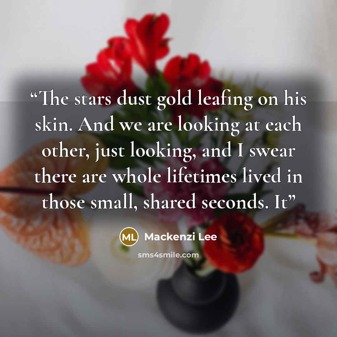 “The stars dust gold leafing on his skin. And we are looking at each other, just looking, and I swear there are whole lifetimes lived in those small, shared seconds. It” quote by Mackenzi Lee
