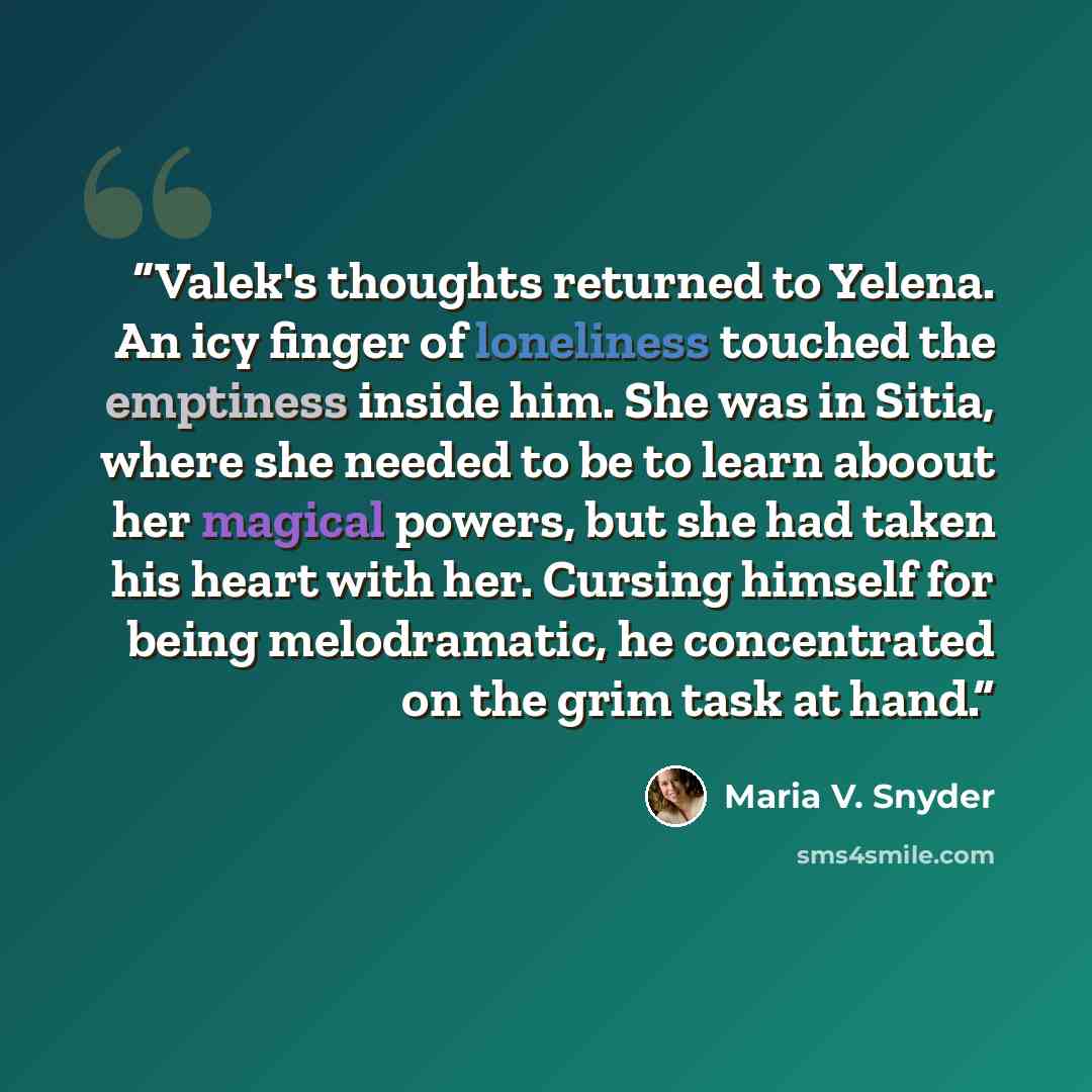 “Valek's thoughts returned to Yelena. An icy finger of loneliness touched the emptiness inside him. She was in Sitia, where she needed to be to learn aboout her magical powers, but she had taken his heart with her. Cursing himself for being melodramatic, he concentrated on the grim task at hand.” quote by Maria V. Snyder