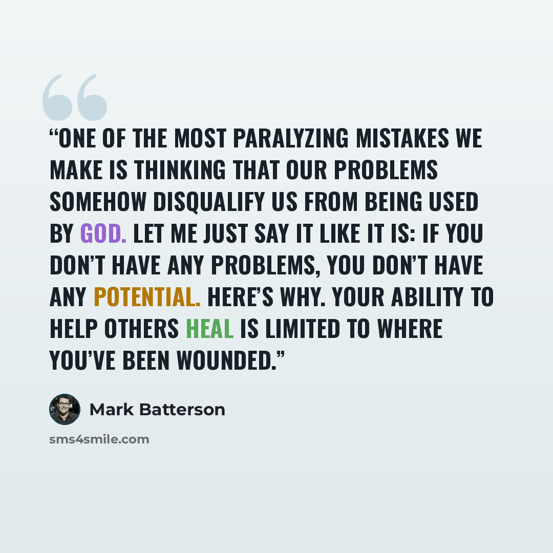 “One of the most paralyzing mistakes we make is thinking that our problems somehow disqualify us from being used by God. Let me just say it like it is: If you don’t have any problems, you don’t have any potential. Here’s why. Your ability to help others heal is limited to where you’ve been wounded.” quote by Mark Batterson