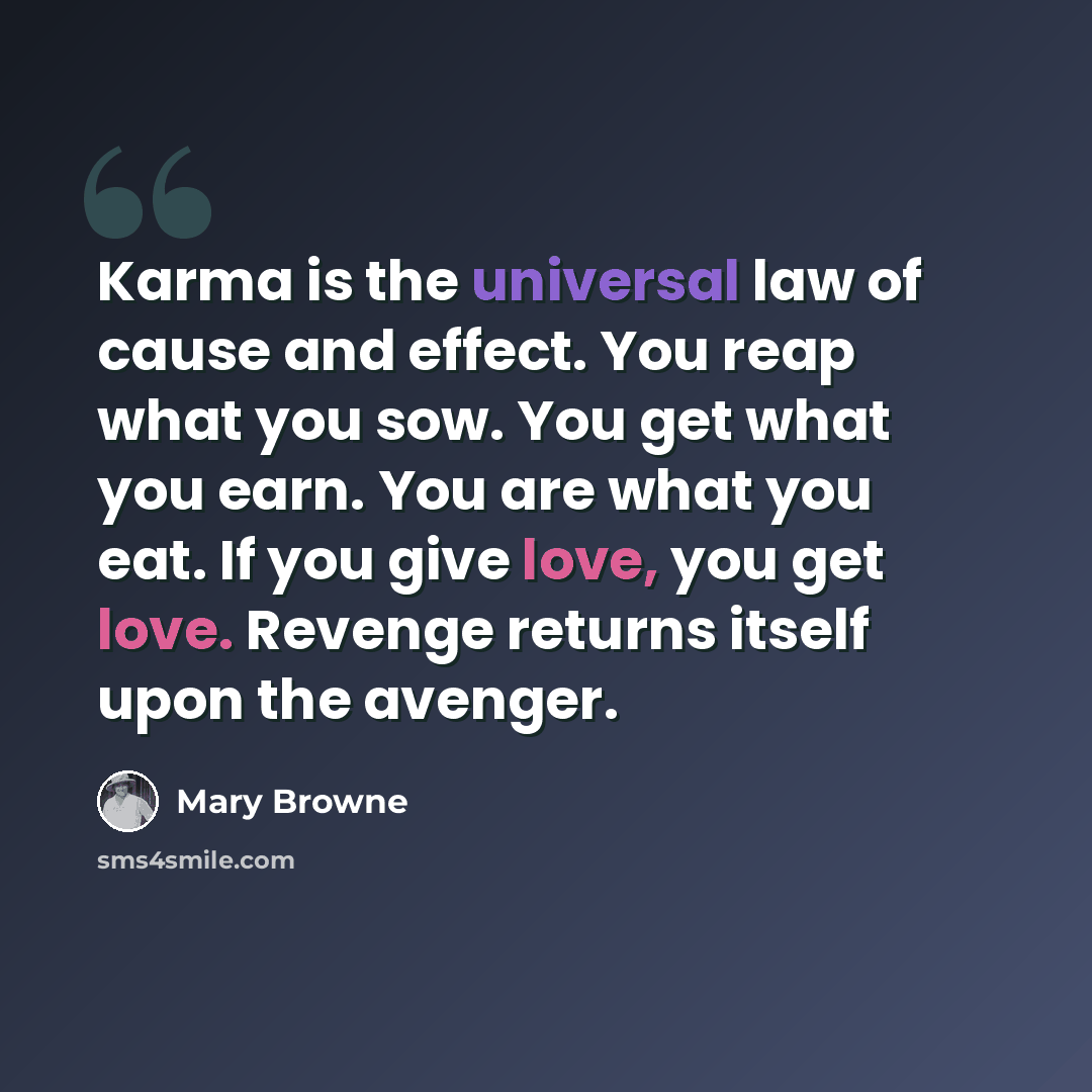 “Karma is the universal law of cause and effect. You reap what you sow. You get what you earn. You are what you eat. If you give love, you get love. Revenge returns itself upon the avenger.” quote by Mary Browne