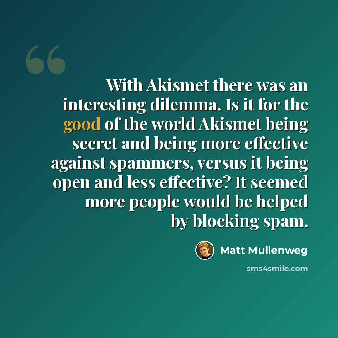 “With Akismet there was an interesting dilemma. Is it for the good of the world Akismet being secret and being more effective against spammers, versus it being open and less effective? It seemed more people would be helped by blocking spam.” quote by Matt Mullenweg