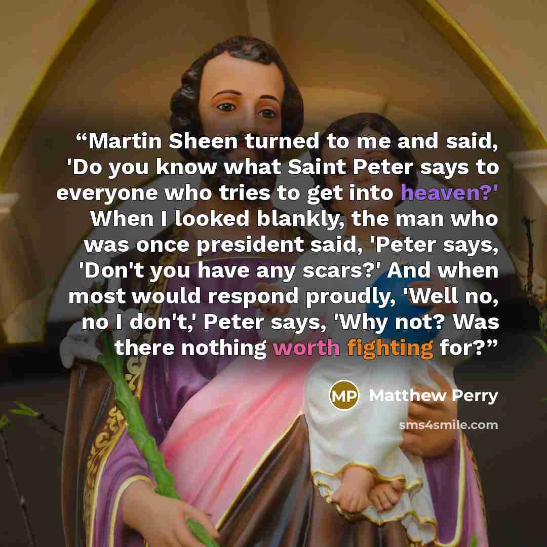 “Martin Sheen turned to me and said, 'Do you know what Saint Peter says to everyone who tries to get into heaven?' When I looked blankly, the man who was once president said, 'Peter says, 'Don't you have any scars?' And when most would respond proudly, 'Well no, no I don't,' Peter says, 'Why not?…” quote by Matthew Perry