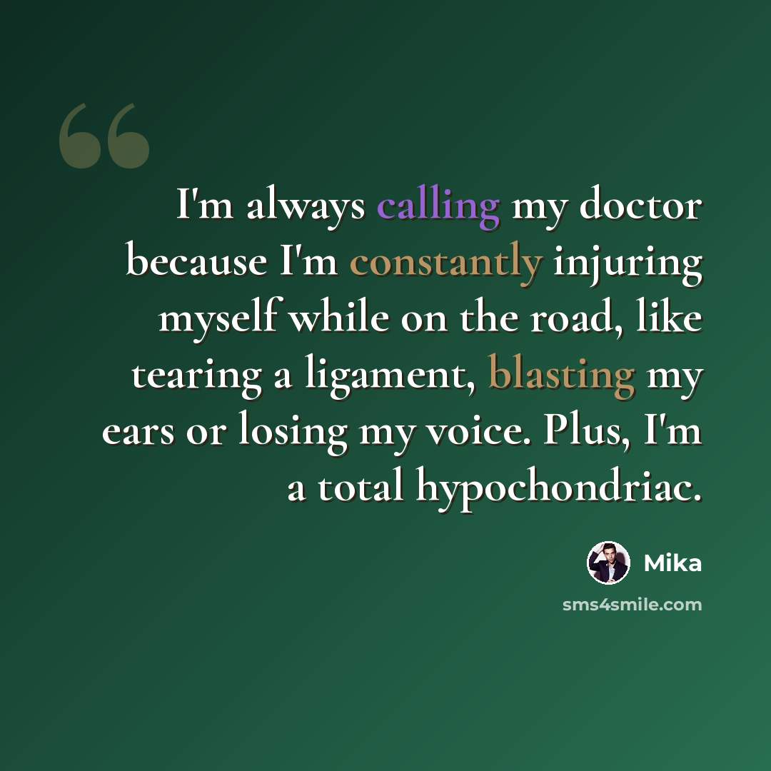 “I'm always calling my doctor because I'm constantly injuring myself while on the road, like tearing a ligament, blasting my ears or losing my voice. Plus, I'm a total hypochondriac.” quote by Mika