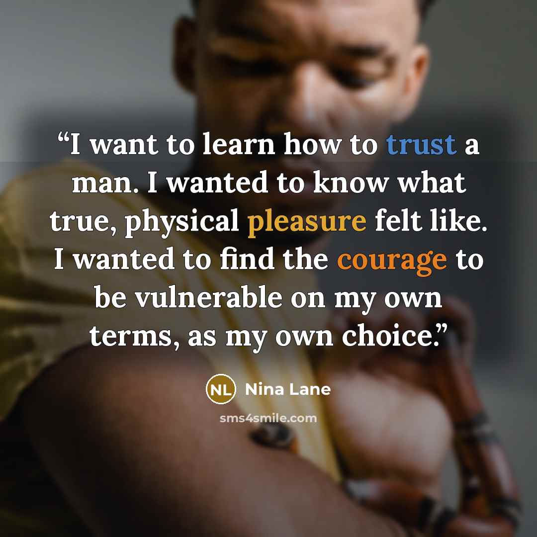 “I want to learn how to trust a man. I wanted to know what true, physical pleasure felt like. I wanted to find the courage to be vulnerable on my own terms, as my own choice.” quote by Nina Lane