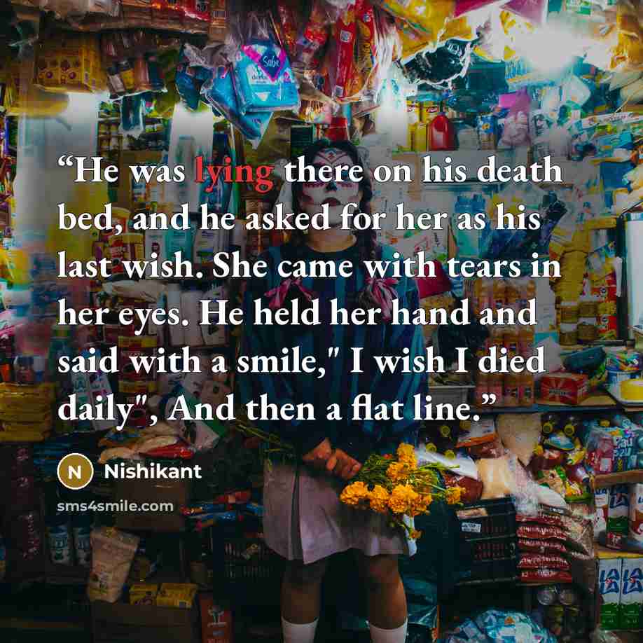 “He was lying there on his death bed, and he asked for her as his last wish. She came with tears in her eyes. He held her hand and said with a smile," I wish I died daily", And then a flat line.” quote by Nishikant