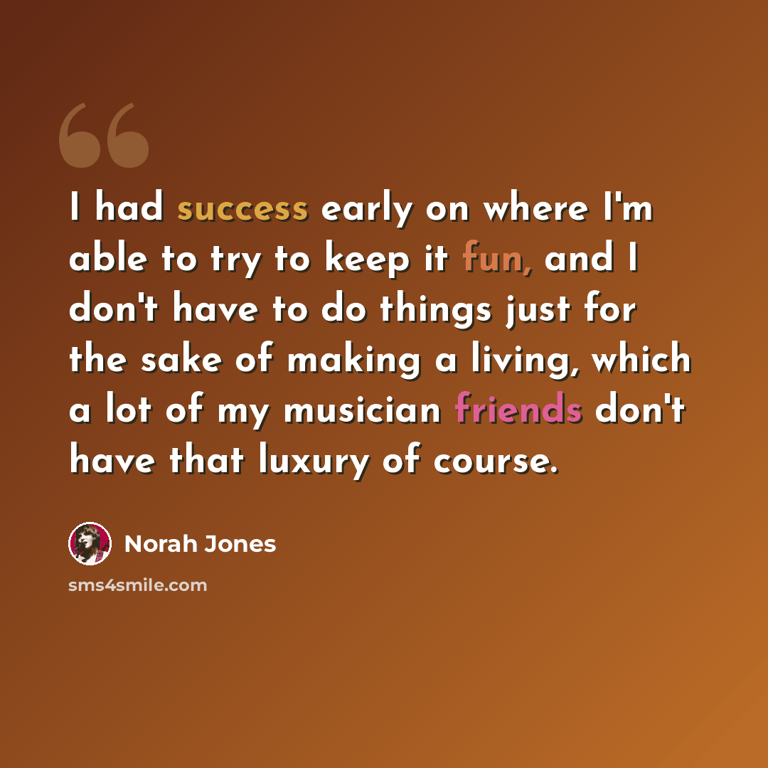 “I had success early on where I'm able to try to keep it fun, and I don't have to do things just for the sake of making a living, which a lot of my musician friends don't have that luxury of course.” quote by Norah Jones