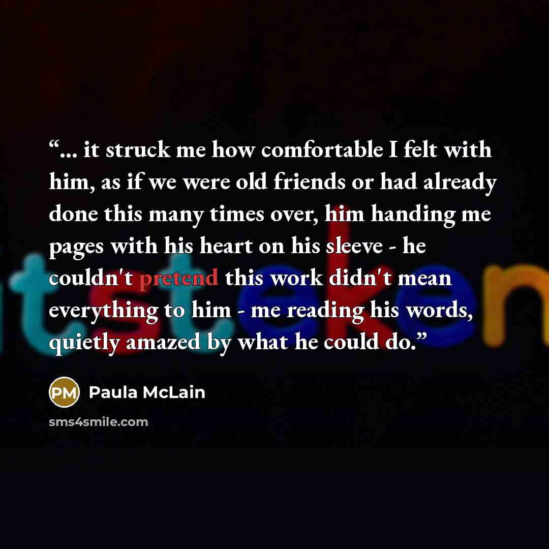 “... it struck me how comfortable I felt with him, as if we were old friends or had already done this many times over, him handing me pages with his heart on his sleeve - he couldn't pretend this work didn't mean everything to him - me reading his words, quietly amazed by what he could do.” quote by Paula McLain