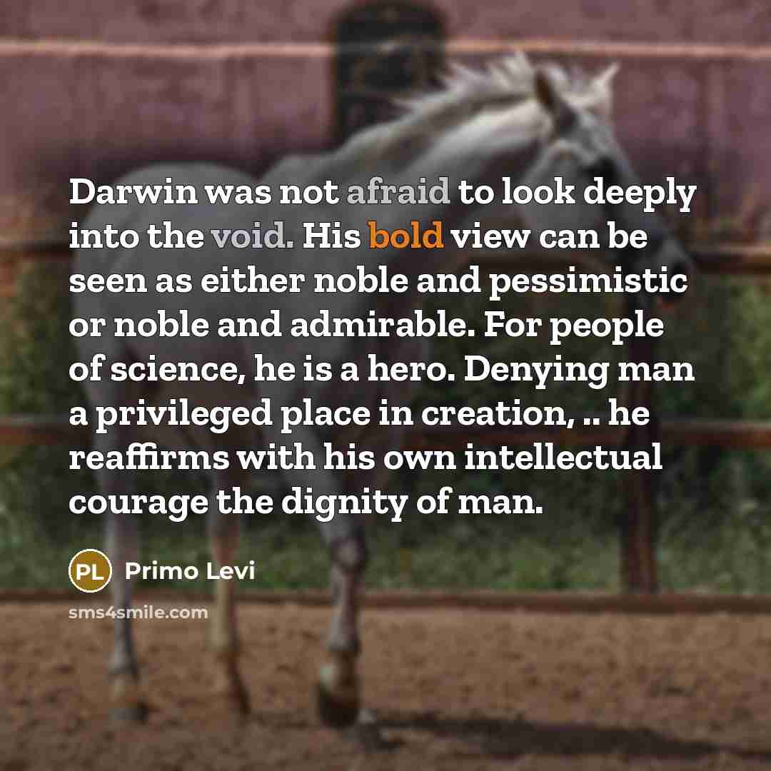 “Darwin was not afraid to look deeply into the void. His bold view can be seen as either noble and pessimistic or noble and admirable. For people of science, he is a hero. Denying man a privileged place in creation, .. he reaffirms with his own intellectual courage the dignity of man.” quote by Primo Levi