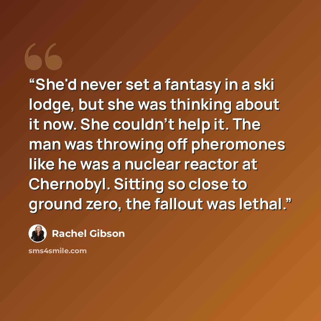 “She'd never set a fantasy in a ski lodge, but she was thinking about it now. She couldn't help it. The man was throwing off pheromones like he was a nuclear reactor at Chernobyl. Sitting so close to ground zero, the fallout was lethal.” quote by Rachel Gibson
