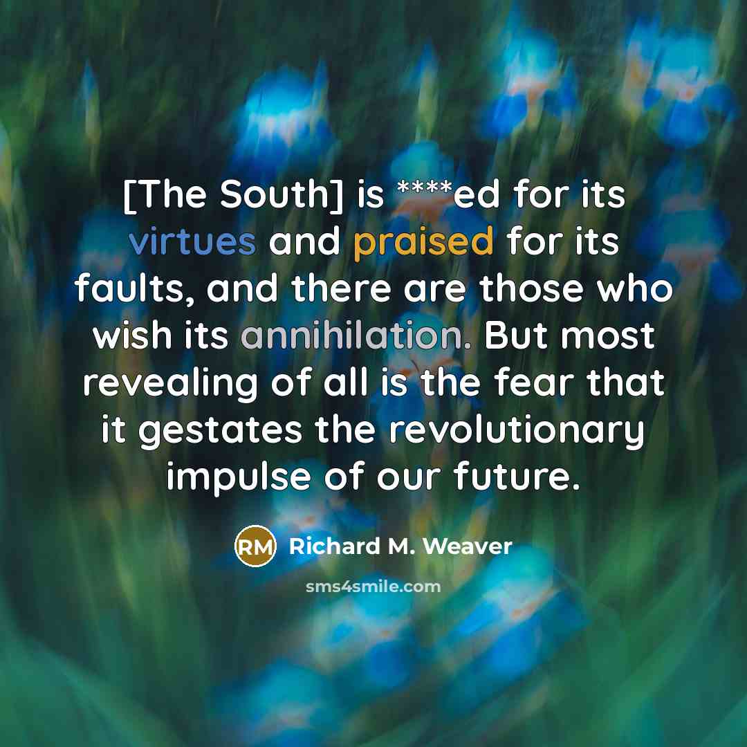 “[The South] is ****ed for its virtues and praised for its faults, and there are those who wish its annihilation. But most revealing of all is the fear that it gestates the revolutionary impulse of our future.” quote by Richard M. Weaver