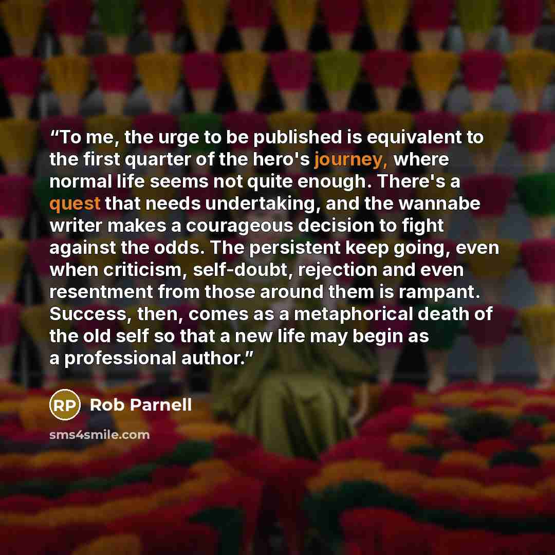 “To me, the urge to be published is equivalent to the first quarter of the hero's journey, where normal life seems not quite enough. There's a quest that needs undertaking, and the wannabe writer makes a courageous decision to fight against the odds. The persistent keep going, even when criticism…” quote by Rob Parnell