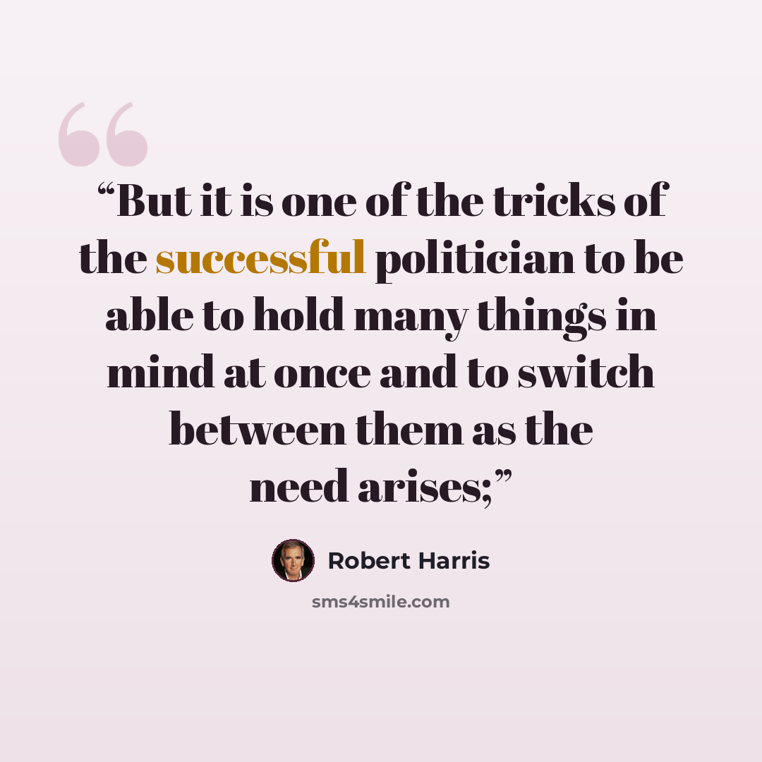 “But it is one of the tricks of the successful politician to be able to hold many things in mind at once and to switch between them as the need arises;” quote by Robert Harris