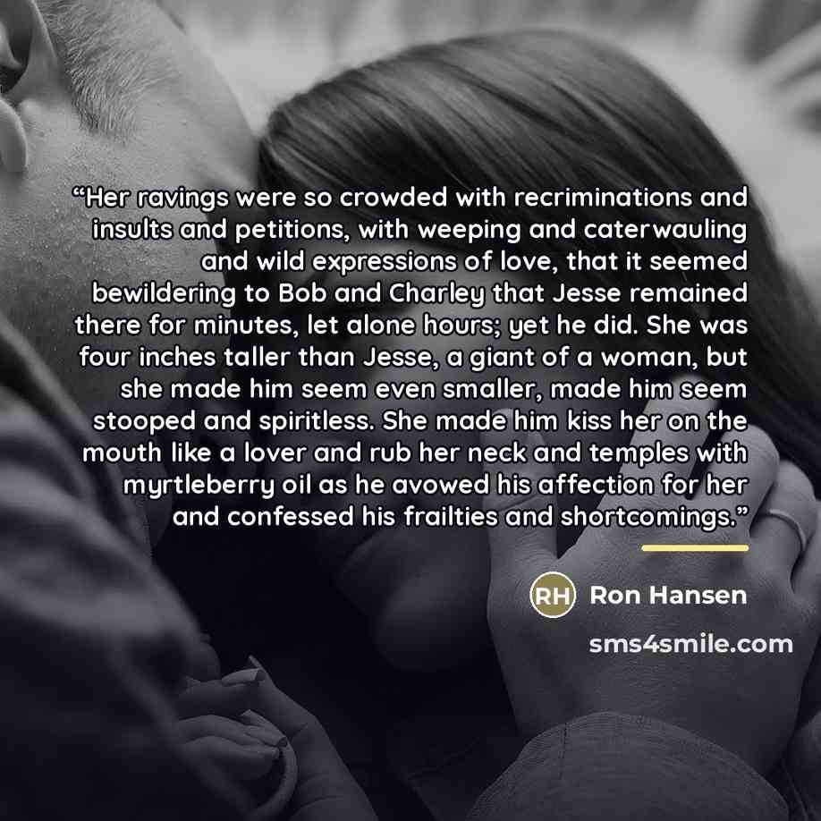“Her ravings were so crowded with recriminations and insults and petitions, with weeping and caterwauling and wild expressions of love, that it seemed bewildering to Bob and Charley that Jesse remained there for minutes, let alone hours; yet he did. She was four inches taller than Jesse, a giant of…” quote by Ron Hansen