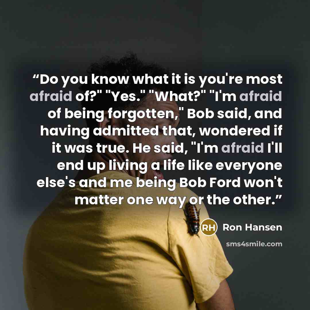 “Do you know what it is you're most afraid of?" "Yes." "What?" "I'm afraid of being forgotten," Bob said, and having admitted that, wondered if it was true. He said, "I'm afraid I'll end up living a life like everyone else's and me being Bob Ford won't matter one way or the other.” quote by Ron Hansen