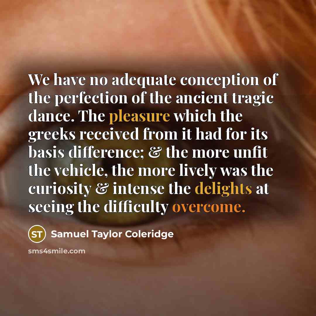 “We have no adequate conception of the perfection of the ancient tragic dance. The pleasure which the greeks received from it had for its basis difference; & the more unfit the vehicle, the more lively was the curiosity & intense the delights at seeing the difficulty overcome.” quote by Samuel Taylor Coleridge
