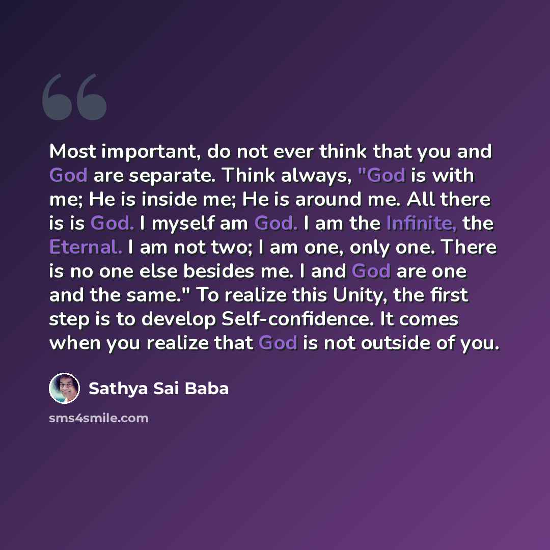 “Most important, do not ever think that you and God are separate. Think always, "God is with me; He is inside me; He is around me. All there is is God. I myself am God. I am the Infinite, the Eternal. I am not two; I am one, only one. There is no one else besides me. I and God are one and the…” quote by Sathya Sai Baba