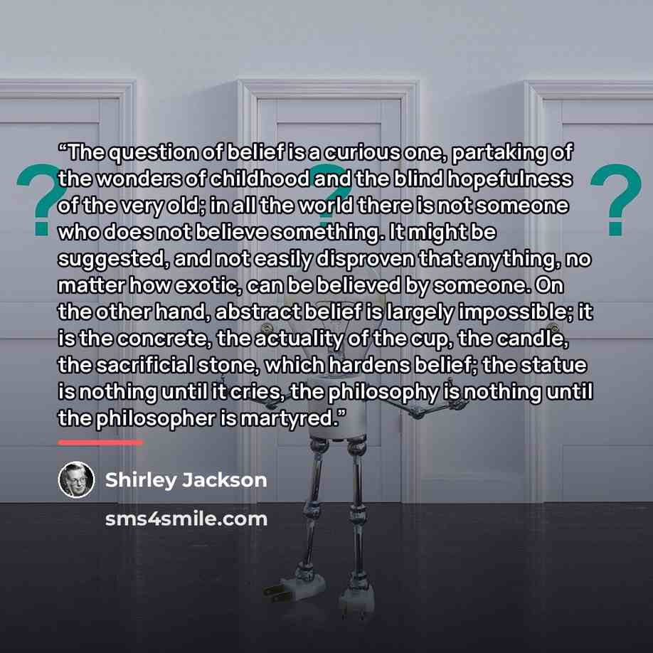 “The question of belief is a curious one, partaking of the wonders of childhood and the blind hopefulness of the very old; in all the world there is not someone who does not believe something. It might be suggested, and not easily disproven that anything, no matter how exotic, can be believed by…” quote by Shirley Jackson