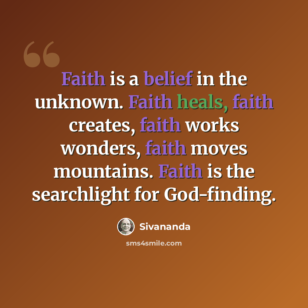 “Faith is a belief in the unknown. Faith heals, faith creates, faith works wonders, faith moves mountains. Faith is the searchlight for God-finding.” quote by Sivananda