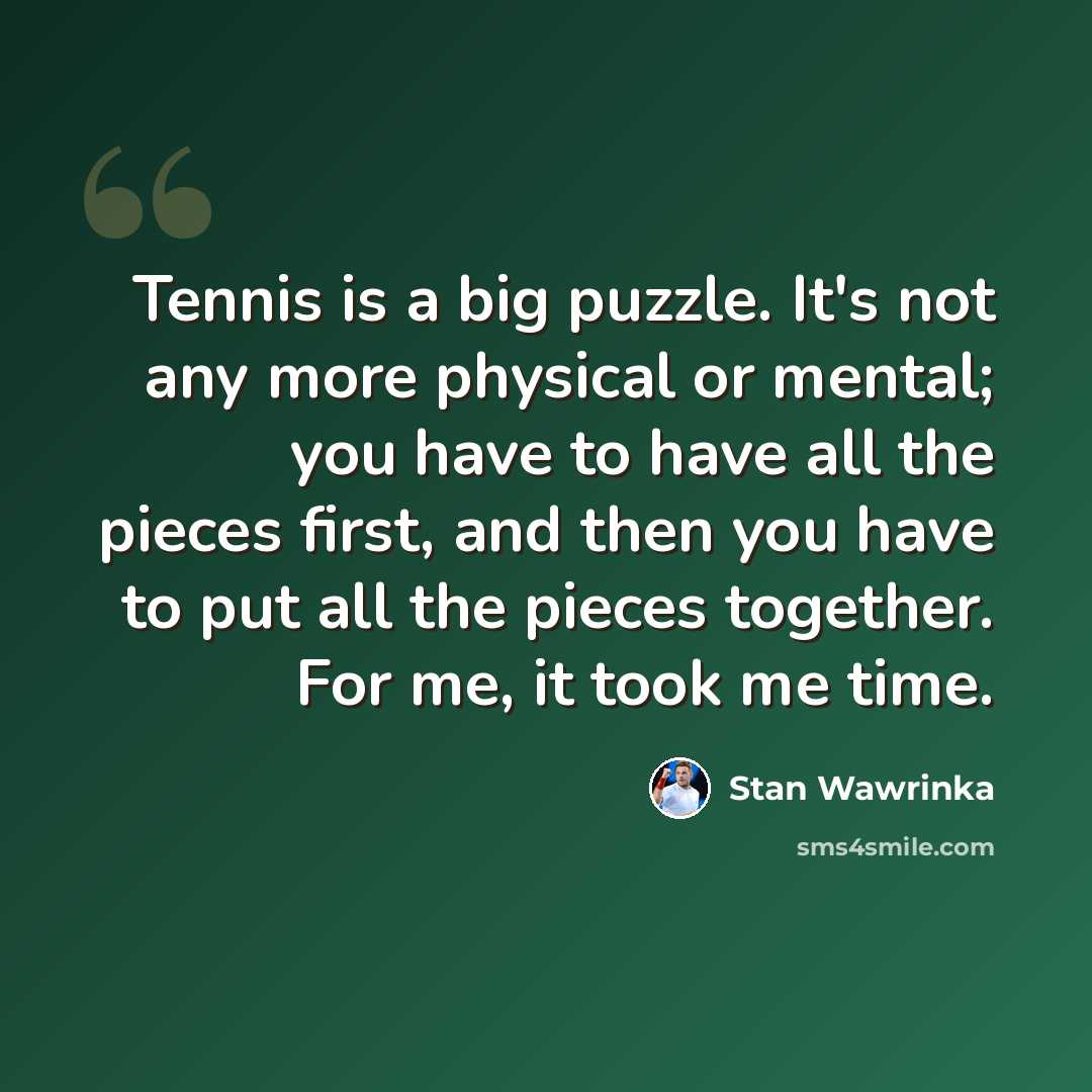 “Tennis is a big puzzle. It's not any more physical or mental; you have to have all the pieces first, and then you have to put all the pieces together. For me, it took me time.” quote by Stan Wawrinka