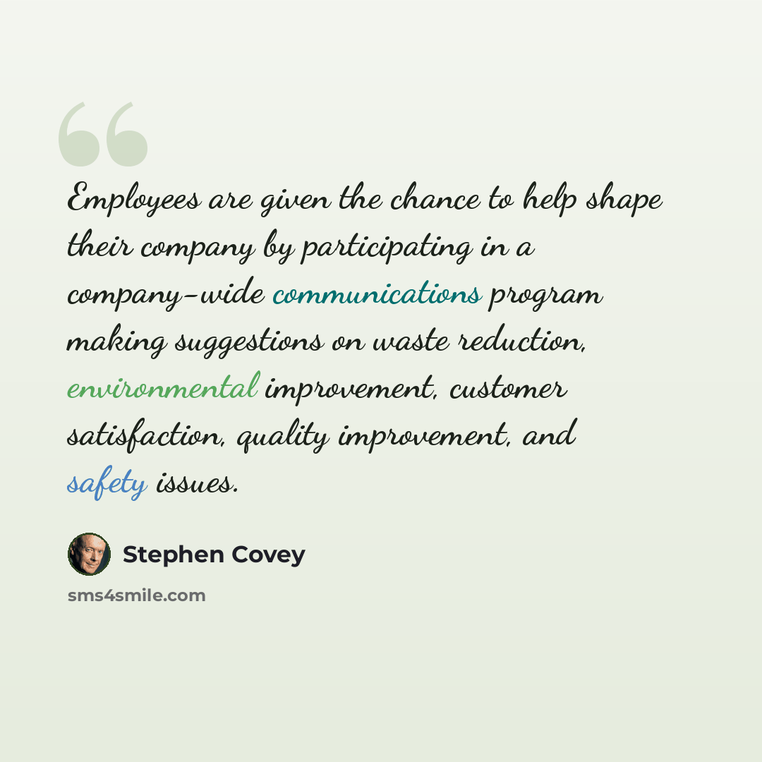 “Employees are given the chance to help shape their company by participating in a company-wide communications program making suggestions on waste reduction, environmental improvement, customer satisfaction, quality improvement, and safety issues.” quote by Stephen Covey