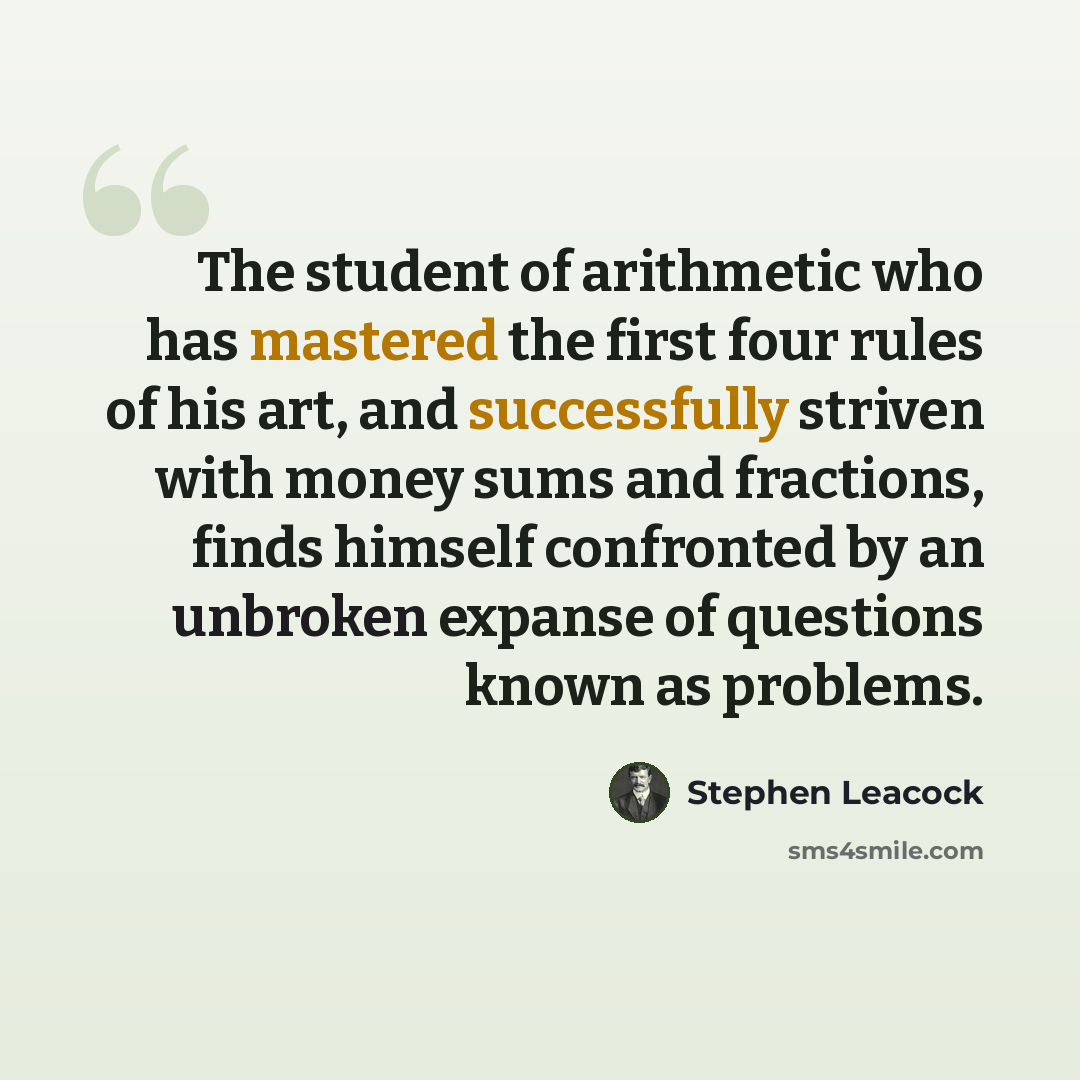“The student of arithmetic who has mastered the first four rules of his art, and successfully striven with money sums and fractions, finds himself confronted by an unbroken expanse of questions known as problems.” quote by Stephen Leacock
