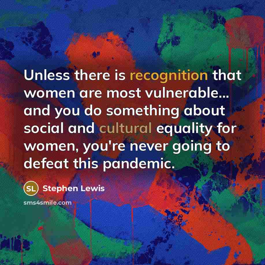 “Unless there is recognition that women are most vulnerable... and you do something about social and cultural equality for women, you're never going to defeat this pandemic.” quote by Stephen Lewis