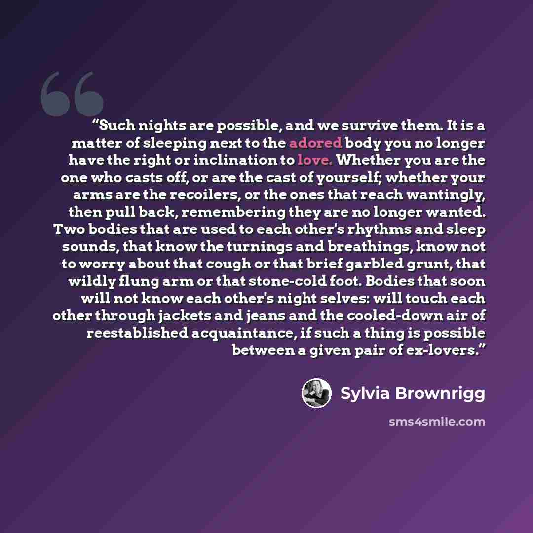 “Such nights are possible, and we survive them. It is a matter of sleeping next to the adored body you no longer have the right or inclination to love. Whether you are the one who casts off, or are the cast of yourself; whether your arms are the recoilers, or the ones that reach wantingly, then…” quote by Sylvia Brownrigg