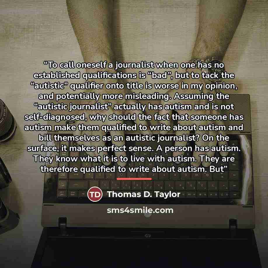 “To call oneself a journalist when one has no established qualifications is “bad”, but to tack the “autistic” qualifier onto title is worse in my opinion, and potentially more misleading. Assuming the “autistic journalist” actually has autism and is not self-diagnosed, why should the fact that…” quote by Thomas D. Taylor