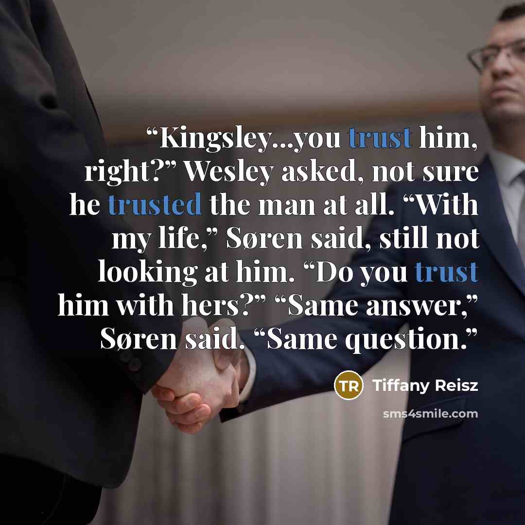 “Kingsley...you trust him, right?” Wesley asked, not sure he trusted the man at all. “With my life,” Søren said, still not looking at him. “Do you trust him with hers?” “Same answer,” Søren said. “Same question.” quote by Tiffany Reisz