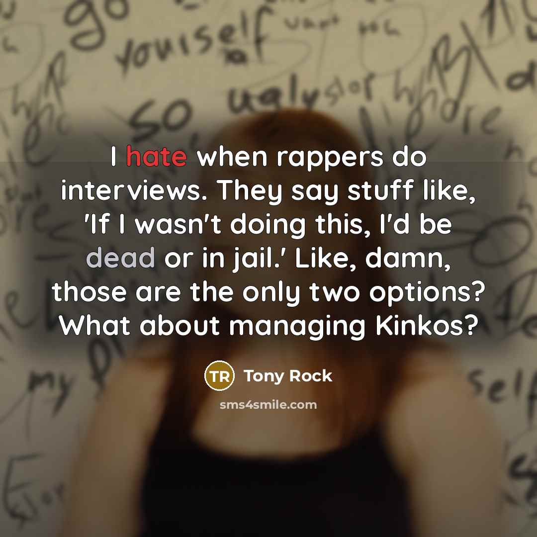 “I hate when rappers do interviews. They say stuff like, 'If I wasn't doing this, I'd be dead or in jail.' Like, damn, those are the only two options? What about managing Kinkos?” quote by Tony Rock