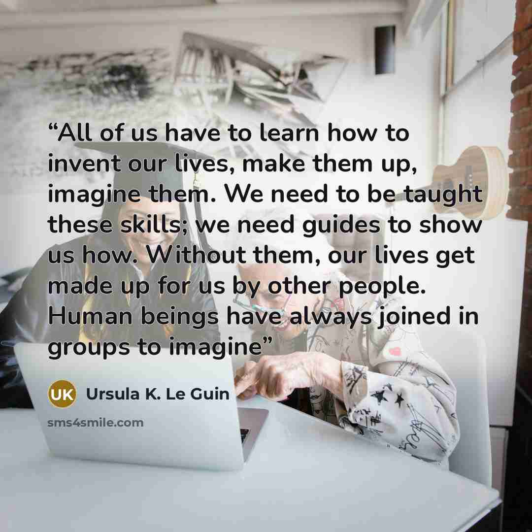 “All of us have to learn how to invent our lives, make them up, imagine them. We need to be taught these skills; we need guides to show us how. Without them, our lives get made up for us by other people. Human beings have always joined in groups to imagine” quote by Ursula K. Le Guin